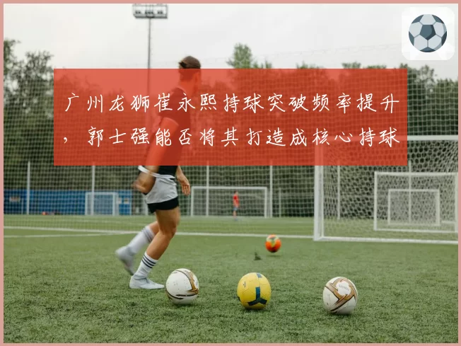 广州龙狮崔永熙持球突破频率提升,郭士强能否将其打造成核心持球点?