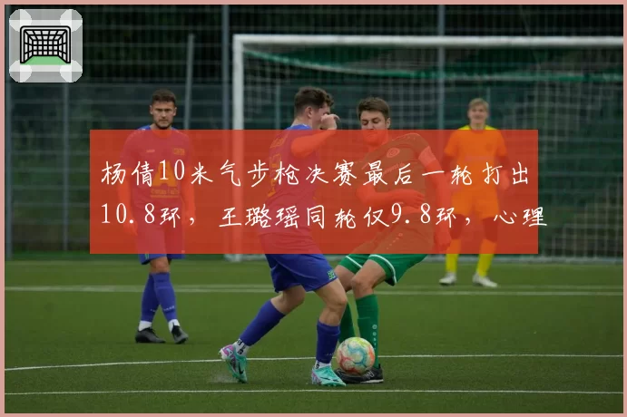 杨倩10米气步枪决赛最后一轮打出10.8环，王璐瑶同轮仅9.8环，心理素质差距成关键