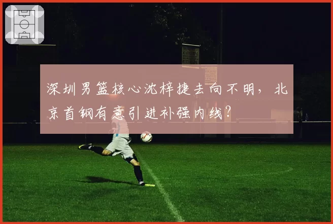 深圳男篮核心沈梓捷去向不明,北京首钢有意引进补强内线?