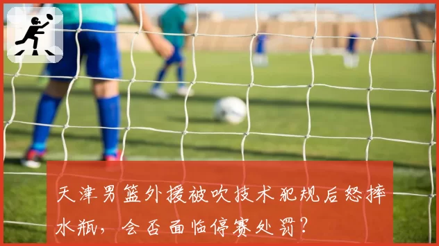 天津男篮外援被吹技术犯规后怒摔水瓶，会否面临停赛处罚？