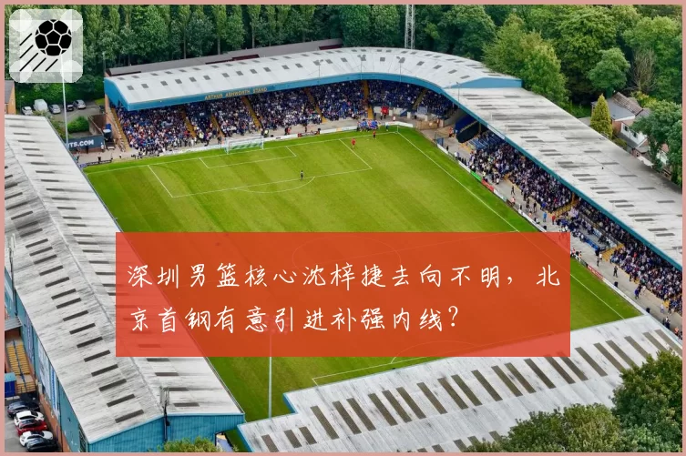 深圳男篮核心沈梓捷去向不明，北京首钢有意引进补强内线？
