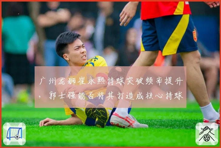 广州龙狮崔永熙持球突破频率提升，郭士强能否将其打造成核心持球点？