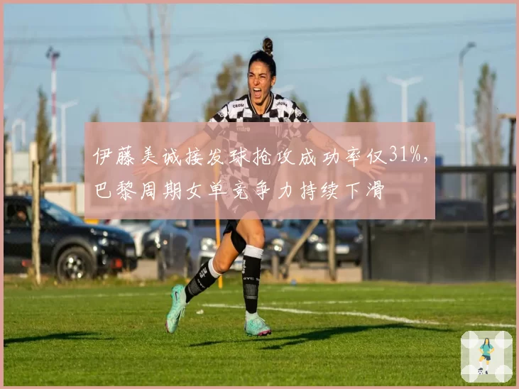 伊藤美诚接发球抢攻成功率仅31%，巴黎周期女单竞争力持续下滑