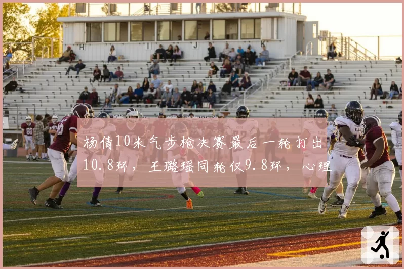 杨倩10米气步枪决赛最后一轮打出10.8环，王璐瑶同轮仅9.8环，心理素质差距成关键