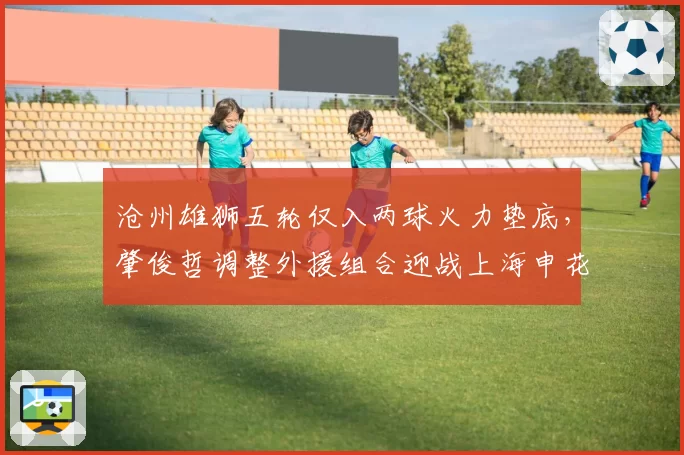 沧州雄狮五轮仅入两球火力垫底,肇俊哲调整外援组合迎战上海申花?