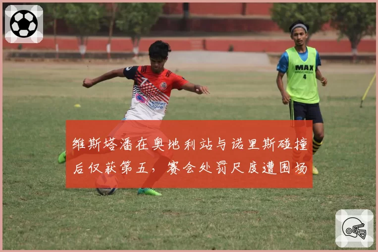 维斯塔潘在奥地利站与诺里斯碰撞后仅获第五，赛会处罚尺度遭围场质疑