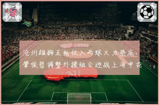 沧州雄狮五轮仅入两球火力垫底，肇俊哲调整外援组合迎战上海申花？