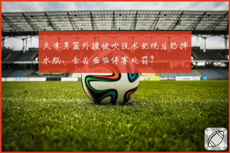 天津男篮外援被吹技术犯规后怒摔水瓶,会否面临停赛处罚?