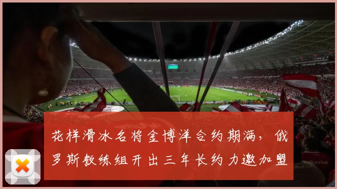 花样滑冰名将金博洋合约期满，俄罗斯教练组开出三年长约力邀加盟