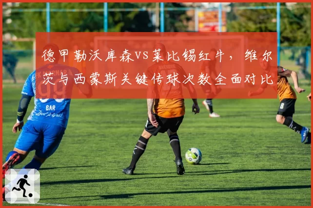 德甲勒沃库森vs莱比锡红牛，维尔茨与西蒙斯关键传球次数全面对比