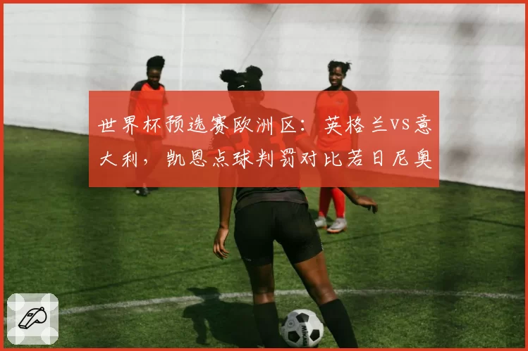 世界杯预选赛欧洲区：英格兰vs意大利，凯恩点球判罚对比若日尼奥手球未吹，索斯盖特与曼奇尼场边对骂