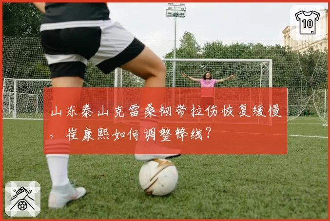 山东泰山克雷桑韧带拉伤恢复缓慢,崔康熙如何调整锋线?