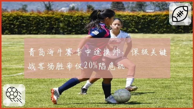 青岛海牛赛季中途换帅，保级关键战客场胜率仅20%陷危机