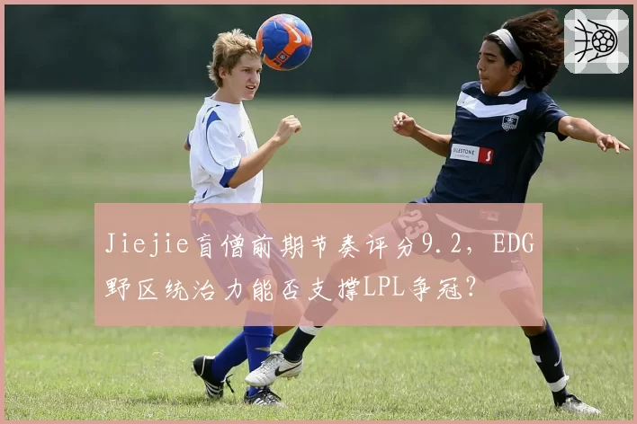 Jiejie盲僧前期节奏评分9.2，EDG野区统治力能否支撑LPL争冠？