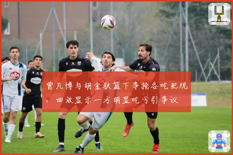 曾凡博与胡金秋篮下争抢各吃犯规，回放显示一方明显吃亏引争议