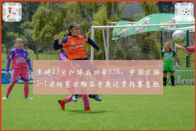 朱婷23分扣球成功率55%，中国女排3-1逆转塞尔维亚夺奥运资格赛首胜