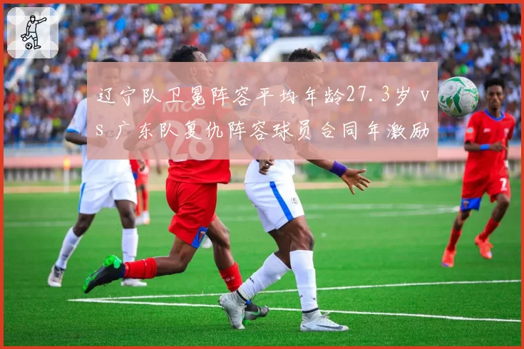 辽宁队卫冕阵容平均年龄27.3岁 vs 广东队复仇阵容球员合同年激励,即战力与动力谁占优