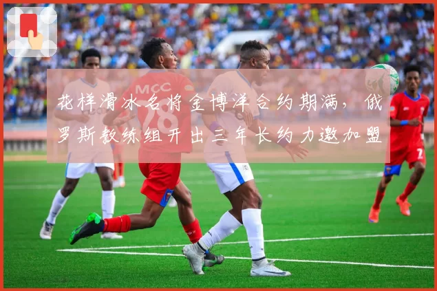 花样滑冰名将金博洋合约期满,俄罗斯教练组开出三年长约力邀加盟