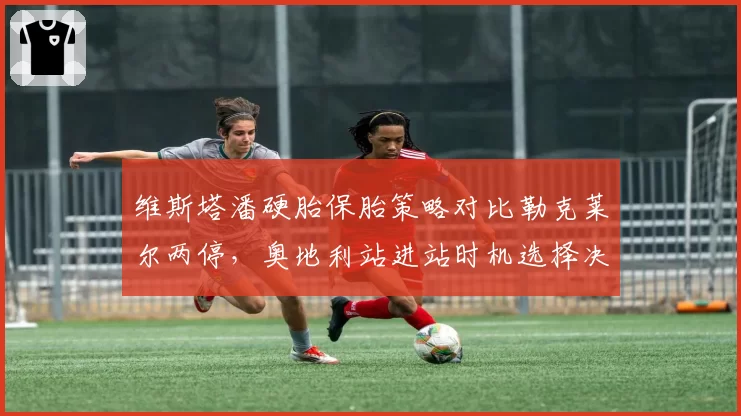维斯塔潘硬胎保胎策略对比勒克莱尔两停,奥地利站进站时机选择决定胜负