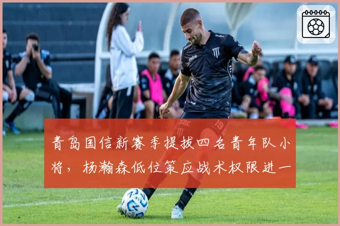 青岛国信新赛季提拔四名青年队小将，杨瀚森低位策应战术权限进一步扩大__br_