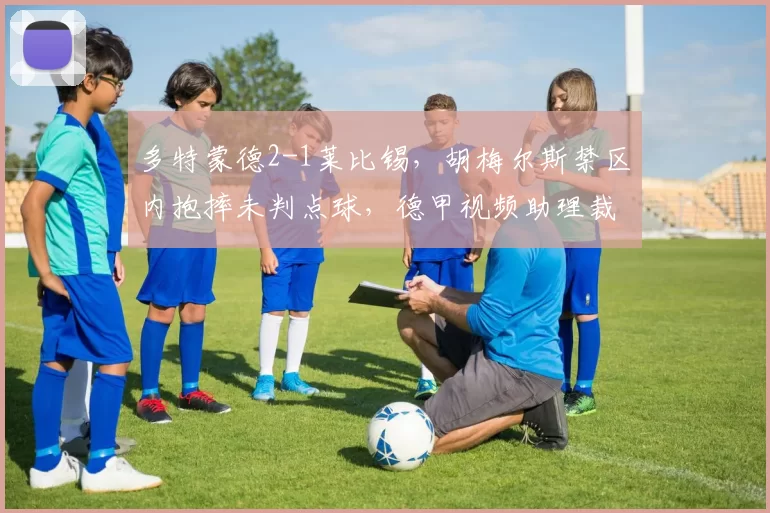 多特蒙德2-1莱比锡,胡梅尔斯禁区内抱摔未判点球,德甲视频助理裁判操作流程遭炮轰