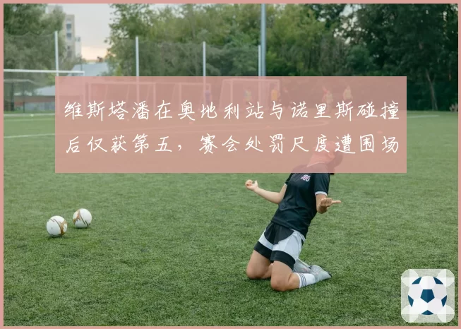 维斯塔潘在奥地利站与诺里斯碰撞后仅获第五，赛会处罚尺度遭围场质疑
