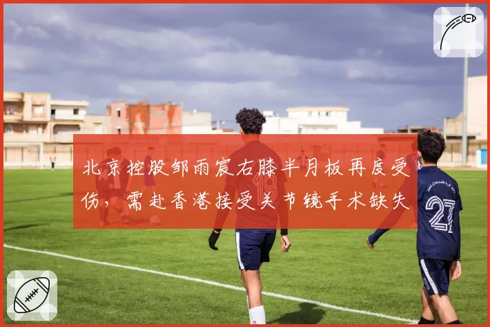 北京控股邹雨宸右膝半月板再度受伤,需赴香港接受关节镜手术缺失赛两个半月__br_