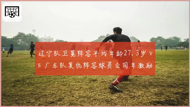 辽宁队卫冕阵容平均年龄27.3岁 vs 广东队复仇阵容球员合同年激励，即战力与动力谁占优