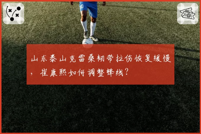 山东泰山克雷桑韧带拉伤恢复缓慢,崔康熙如何调整锋线?