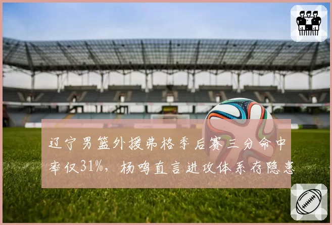辽宁男篮外援弗格季后赛三分命中率仅31%，杨鸣直言进攻体系存隐患