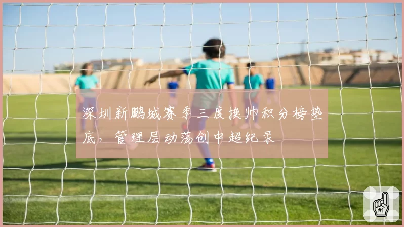 深圳新鹏城赛季三度换帅积分榜垫底,管理层动荡创中超纪录