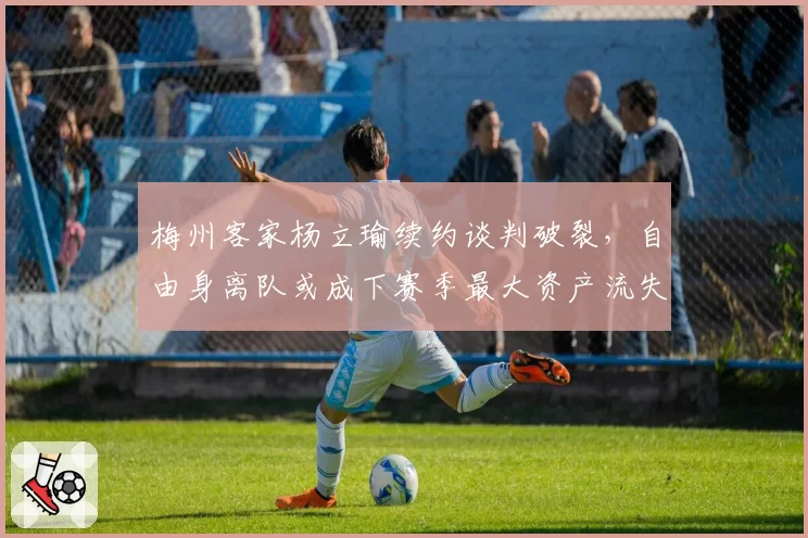 梅州客家杨立瑜续约谈判破裂，自由身离队或成下赛季最大资产流失