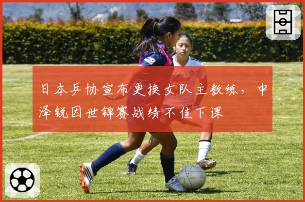 日本乒协宣布更换女队主教练，中泽锐因世锦赛战绩不佳下课