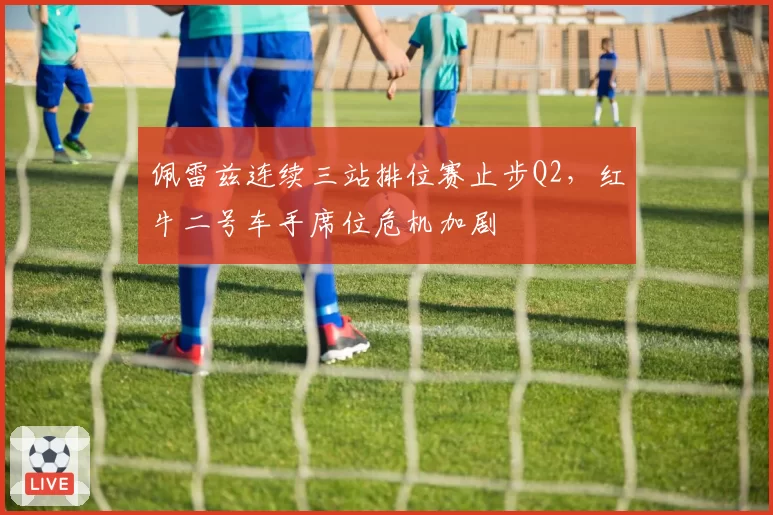佩雷兹连续三站排位赛止步Q2，红牛二号车手席位危机加剧