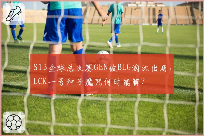 S13全球总决赛GEN被BLG淘汰出局，LCK一号种子魔咒何时能解？