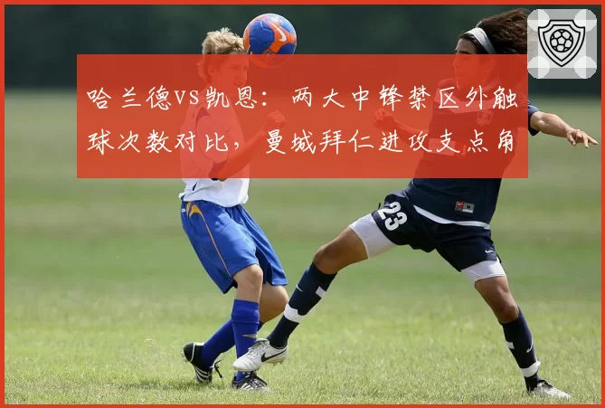 哈兰德vs凯恩：两大中锋禁区外触球次数对比，曼城拜仁进攻支点角色定位迥异