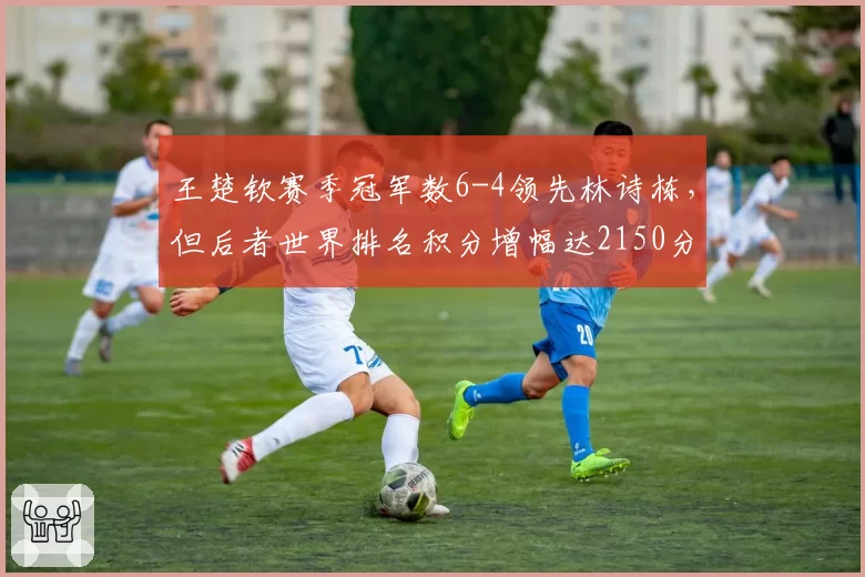 王楚钦赛季冠军数6-4领先林诗栋，但后者世界排名积分增幅达2150分势头更猛